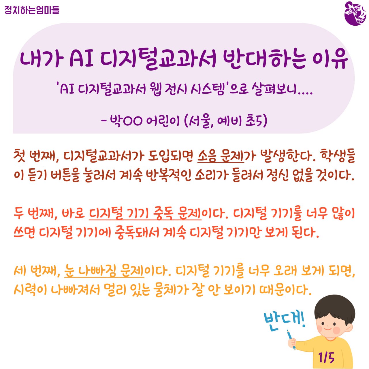 내가 AI 디지털교과서 반대하는 이유  -'AI 디지털교과서 웹 전시 시스템'으로 살펴보니... -박○○ 어린이 (서울, 예비 초5)    첫 번째, 디지털 교과서가 도입되면 소음 문제가 발생한다. 학생들이 듣기 버튼을 눌러서 계속 반복적인 소리가 들려서 정신이 없을 것이다.     두 번째, 바로 디지털 기기 중독 문제이다. 디지털 기기를 너무 많이 쓰면 디지털 기기에 중독돼서 계속 디지털 기기만 보게 된다.     세 번째, 눈 나빠짐 문제이다. 디지털 기기를 너무 오래 보게 되면, 시력이 나빠져서 멀리 있는 물체가 잘 안보이기 때문이다.   