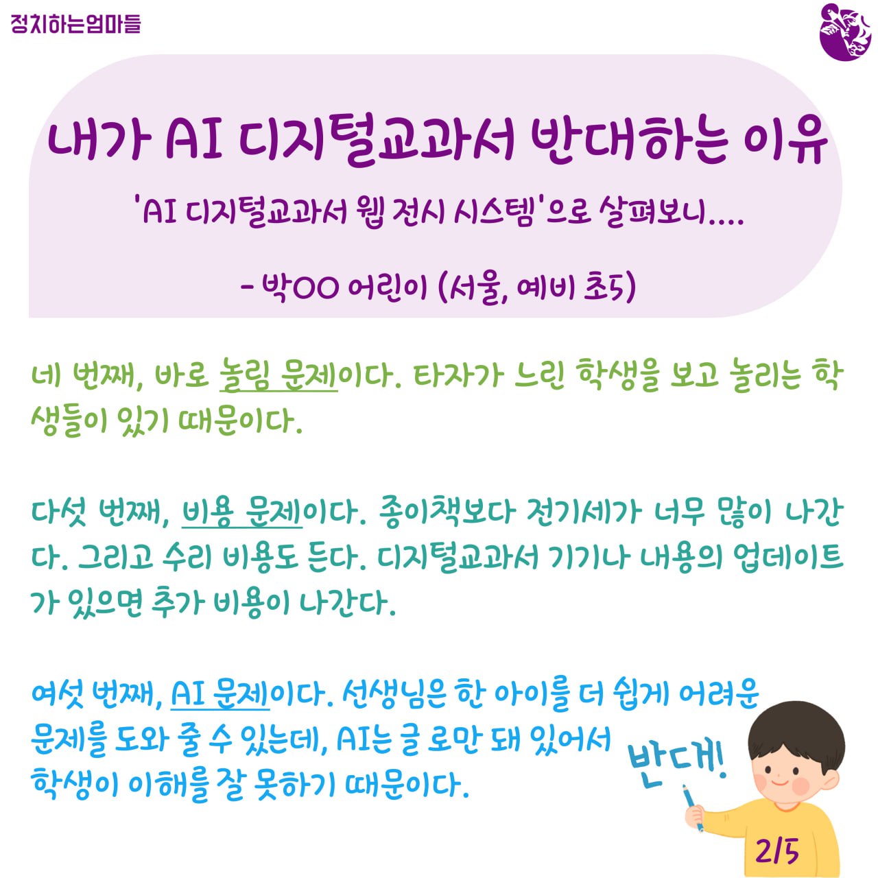  내가 AI 디지털교과서 반대하는 이유  -'AI 디지털교과서 웹 전시 시스템'으로 살펴보니... -박○○ 어린이 (서울, 예비 초5)    네 번째, 바로 놀림 문제이다. 타자가 느린 학생을 보고 놀리는 학생들이 있기 때문이다.     다섯 번째, 비용 문제이다. 종이책보다 전기세가 너무 많이 나간다. 그리고 수리 비용도 든다. 디지털교과서 기기나 내용의 업데이트가 있으면 추가 비용이 나간다.     여섯 번째, AI 문제이다. 선생님은 한 아이를 더 쉽게 어려운 문제를 도와 줄 수 있는데, AI는 글 로만 돼있어서 학생이 이해를 잘 못하기 때문이다.