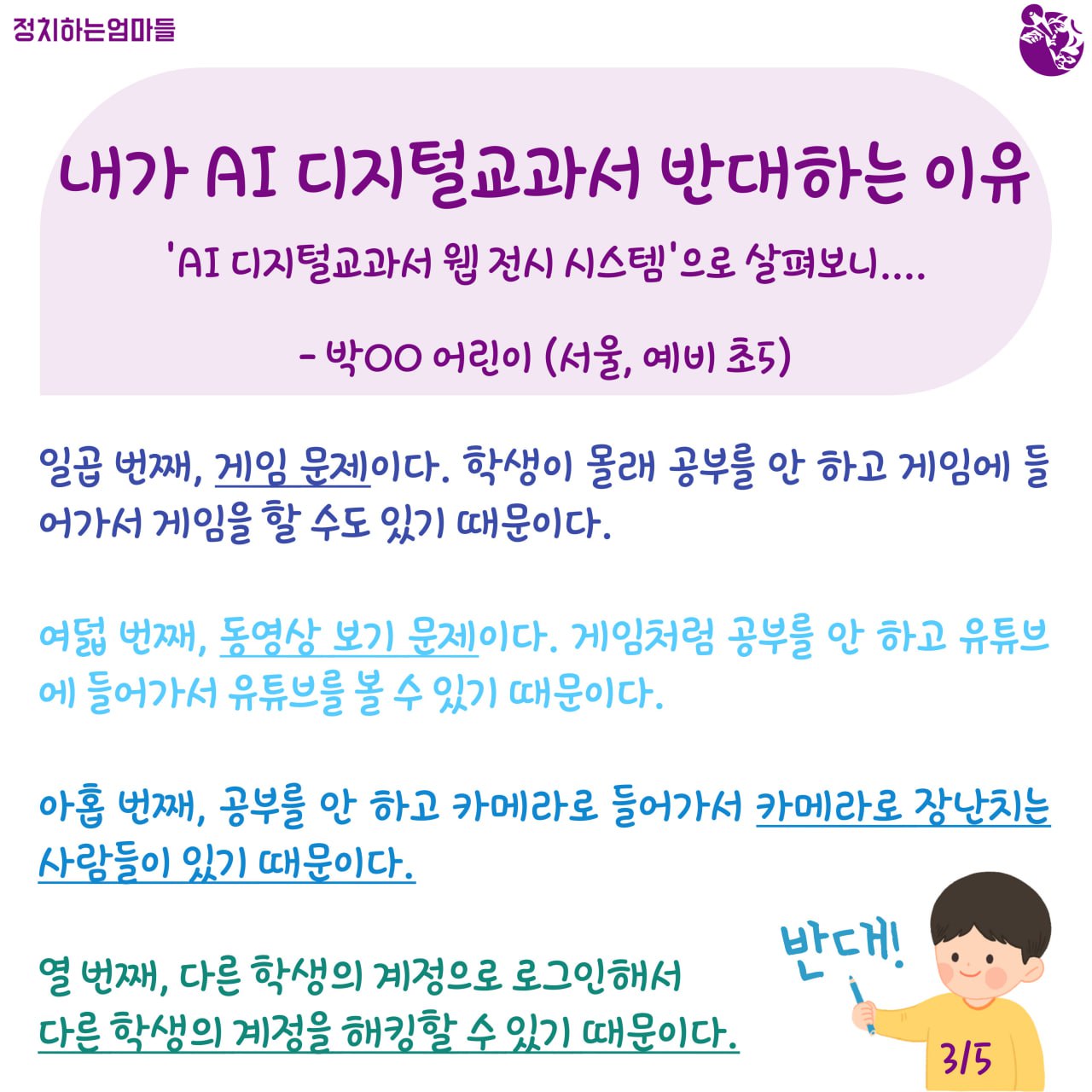 내가 AI 디지털교과서 반대하는 이유  -'AI 디지털교과서 웹 전시 시스템'으로 살펴보니... -박○○ 어린이 (서울, 예비 초5)    일곱 번째, 게임 문제이다. 학생이 몰래 공부를 안 하고 게임에 들어가서 게임을 할 수도 있기 때문이다.     여덟 번째, 동영상 보기 문제이다. 게임처럼 공부를 안 하고 유튜브에 들어가서 유튜브를 볼 수 있기 때문이다.     아홉 번째, 공부를 안 하고 카메라로 들어가서 카메라로 장난치는 사람들이 있기 때문이다.     열 번째, 다른 학생의 계정으로 로그인해서 다른 학생의 계정을 해킹할 수 있기 때문이다.