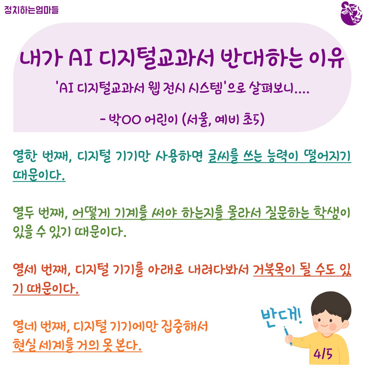 내가 AI 디지털교과서 반대하는 이유  -'AI 디지털교과서 웹 전시 시스템'으로 살펴보니... -박○○ 어린이 (서울, 예비 초5)    열한 번째, 디지털기기만 사용하면 글씨를 쓰는 능력이 떨어지기 때문이다.     열두 번째, 어떻게 기계를 써야하는지를 몰라서 질문을 하는 학생이 있을 수 있기 때문이다.     열세 번째, 디지털기기를 아래로 내려다봐서 거북목이 될 수도 있기 때문이다.     열네 번째, 디지털기기에만 집중해서 현실 세계를 거의 못 본다.