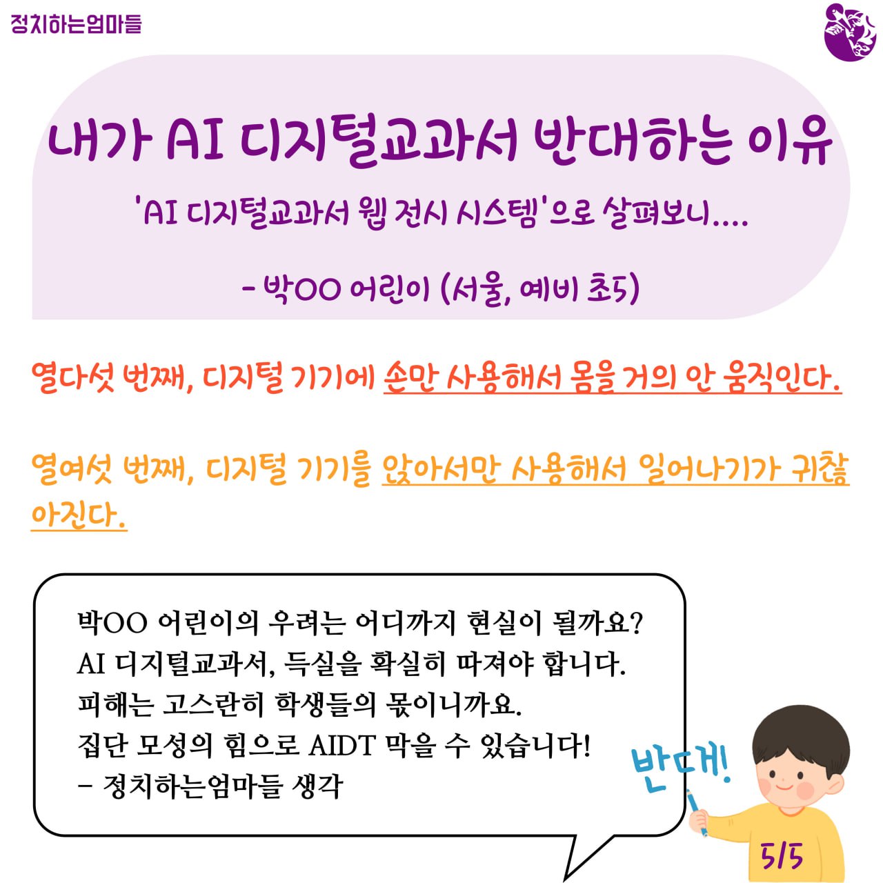 내가 AI 디지털교과서 반대하는 이유  'AI 디지털교과서 웹 전시 시스템'으로 살펴보니... -박ㅇㅇ어린이 (서울, 예비 초5)    열다섯 번째, 디지털기기에 손만 사용해서 몸을 거의 안 움직인다.     열여섯 번째, 디지털기기를 앉아서만 사용해서 일어나기가 귀찮아진다.    박ㅇㅇ 어린이의 우려는 어디까지 현실이 될까요?  AI 디지털교과서, 득실을 확실히 따져야 합니다.  피해는 고스란히 학생들의 몫이니까요.  집단 모성의 힘으로 AIDT 막을 수 있습니다!  -정치하는엄마들 생각