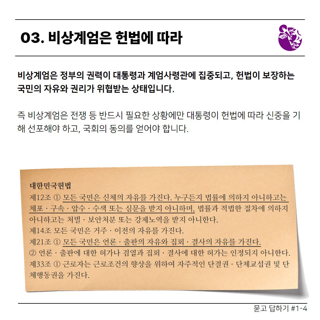 청소년과 함께하는 탄핵 : 첫번째 질문 ❛비상계엄❜이 무엇인가요? 묻고 답하기 #1-4   03. 비상계엄은 헌법에 따라  비상계엄은 정부의 권력이 대통령과 계엄사령관에 집중되고, 헌법이 보장하는 국민의 자유와 권리가 위협받는 상태입니다.  즉 비상계엄은 전쟁 등 반드시 필요한 상황에만 대통령이 헌법에 따라 신중을 기해 선포해야 하고, 국회의 동의를 얻어야 합니다.  대한민국헌법 제12조 ① 모든 국민은 신체의 자유를 가진다. 누구든지 법률에 의하지 아니하고는 체포ㆍ구속ㆍ압수ㆍ수색 또는 심문을 받지 아니하며, 법률과 적법한 절차에 의하지 아니하고는 처벌ㆍ보안처분 또는 강제노역을 받지 아니한다. 제14조 모든 국민은 거주ㆍ이전의 자유를 가진다. 제21조 ① 모든 국민은 언론ㆍ출판의 자유와 집회ㆍ결사의 자유를 가진다. ② 언론ㆍ출판에 대한 허가나 검열과 집회ㆍ결사에 대한 허가는 인정되지 아니한다. 제33조 ① 근로자는 근로조건의 향상을 위하여 자주적인 단결권ㆍ단체교섭권 및 단체행동권을 가진다.