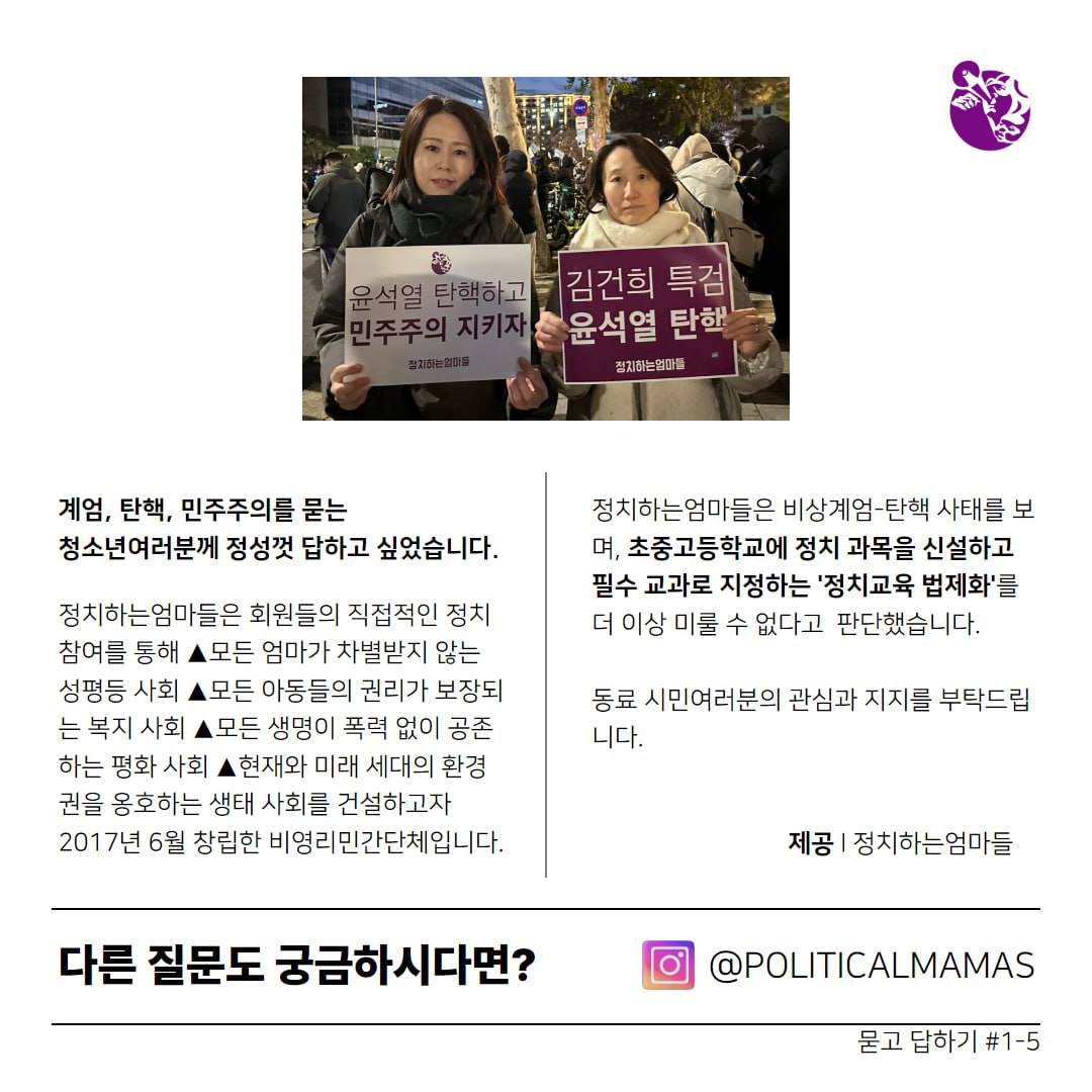 계엄, 탄핵, 민주주의를 묻는 청소년여러분께 정성껏 답하고 싶었습니다.     정치하는엄마들은 회원들의 직접적인 정치참여를 통해 ▲모든 엄마가 차별받지 않는 성평등 사회 ▲모든 아동들의 권리가 보장되는 복지 사회 ▲모든 생명이 폭력 없이 공존하는 평화 사회 ▲현재와 미래 세대의 환경권을 옹호하는 생태 사회를 건설하고자 2017년 6월 창립한 비영리민간단체입니다.     정치하는엄마들은 비상계엄-탄핵 사태를 보며, 초중고등학교에 정치 과목을 신설하고 필수 교과로 지정하는 '정치교육 법제화'를 더 이상 미룰 수 없다고 판단했습니다.    동료 시민여러분의 관심과 지지를 부탁드립니다.    제공 ｜정치하는엄마들    다른 잘문도 궁금하시다면? 인스타그램 @POLITICALMAMAS